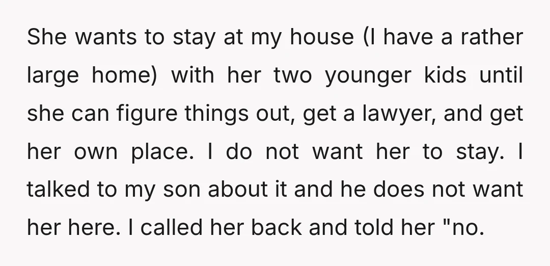 She wants to stay at my house (I have a rather large home) with her two younger kids until she can figure things out, get a lawyer, and get her...