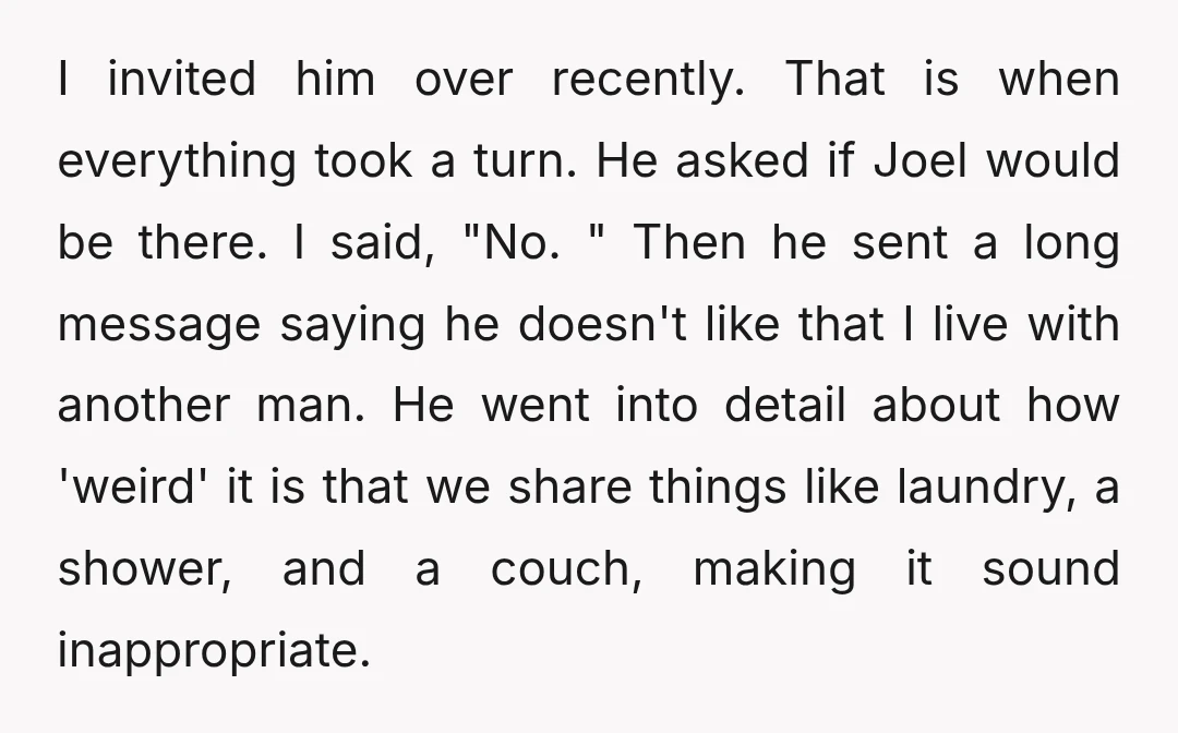 I invited him over recently. That is when everything took a turn. He asked if Joel would be there. I said, "No. " Then he sent a long message saying...