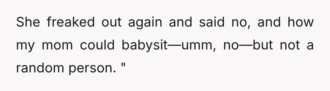 She freaked out again and said no, and how my mom could babysit—umm, no—but not a random person. "