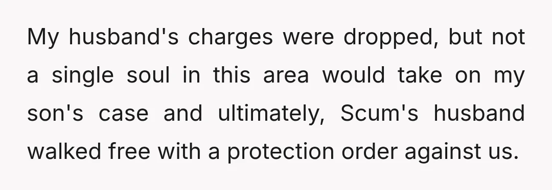 My husband's charges were dropped, but not a single soul in this area would take on my son's case and ultimately, Scum's husband walked free with a protection order against...