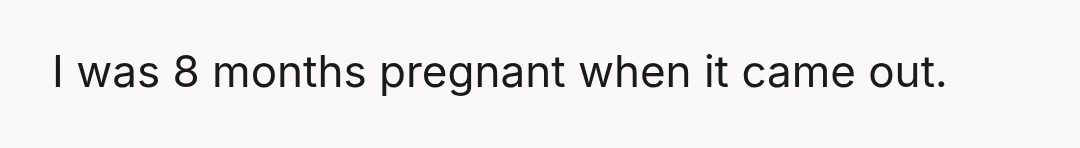 I was 8 months pregnant when it came out.