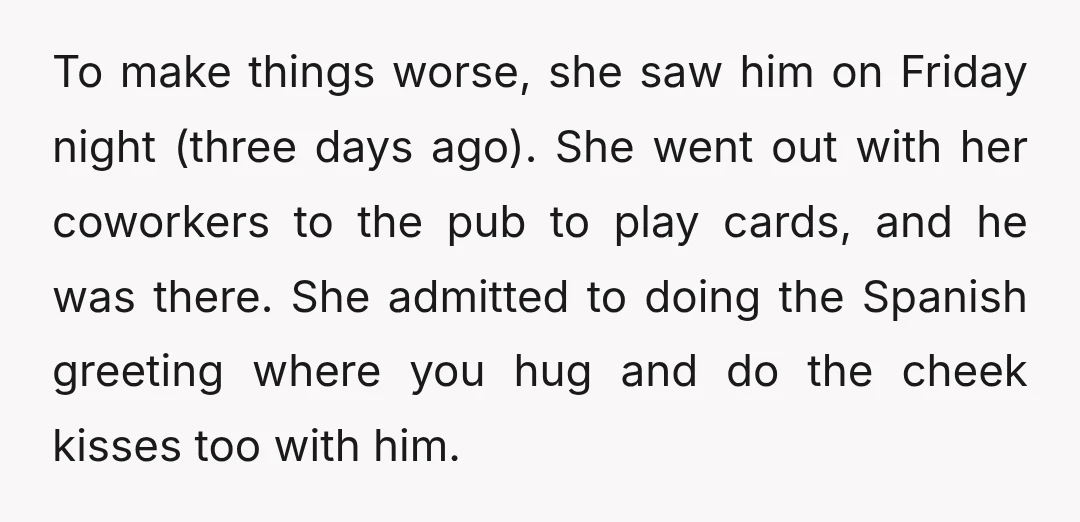 To make things worse, she saw him on Friday night (three days ago). She went out with her coworkers to the pub to play cards, and he was there. She...