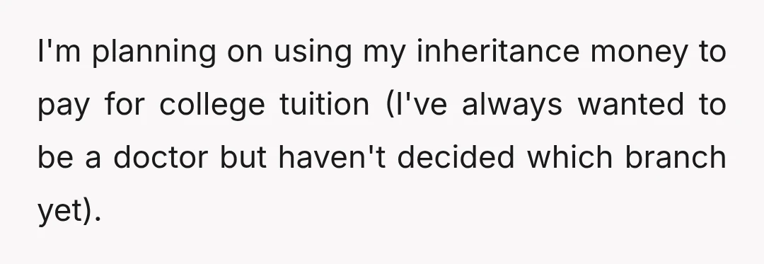 I'm planning on using my inheritance money to pay for college tuition (I've always wanted to be a doctor but haven't decided which branch yet).