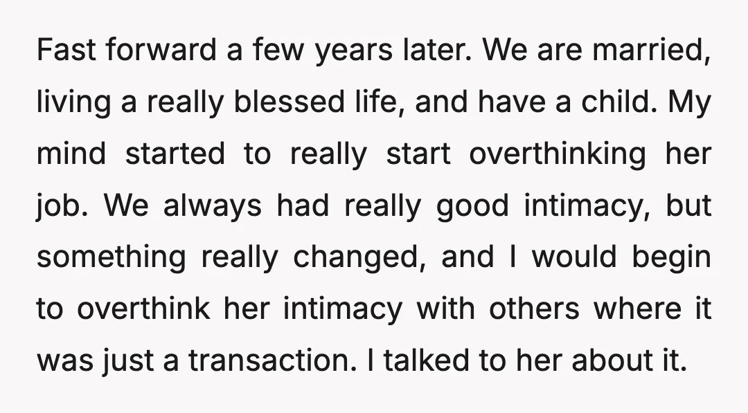 Fast forward a few years later. We are married, living a really blessed life, and have a child. My mind started to really start overthinking her job. We always had...