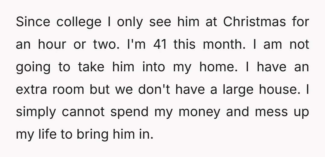 Since college I only see him at Christmas for an hour or two. I'm 41 this month. I am not going to take him into my home. I have an...