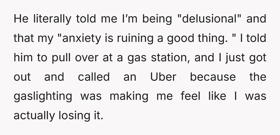 He literally told me I’m being "delusional" and that my "anxiety is ruining a good thing. " I told him to pull over at a gas station, and I just...