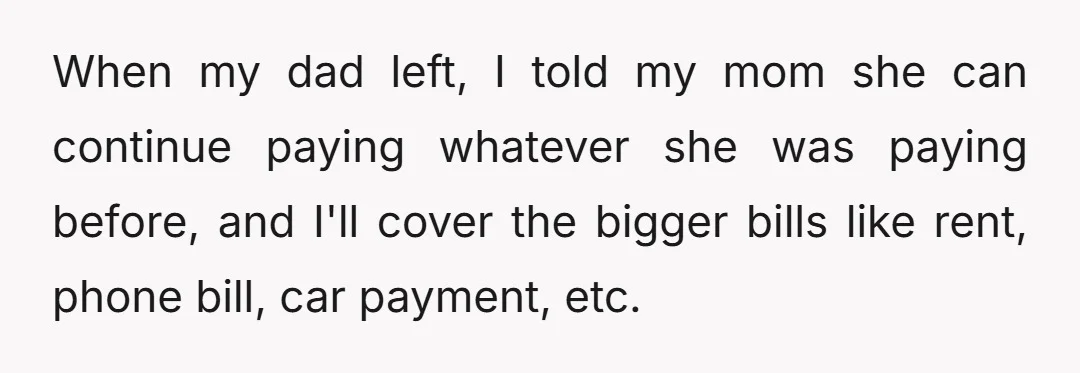 When my dad left, I told my mom she can continue paying whatever she was paying before, and I'll cover the bigger bills like rent, phone bill, car payment, etc.