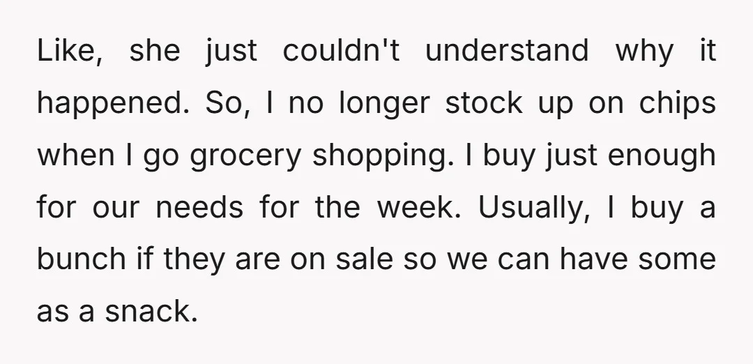Like, she just couldn't understand why it happened. So, I no longer stock up on chips when I go grocery shopping. I buy just enough for our needs for the...