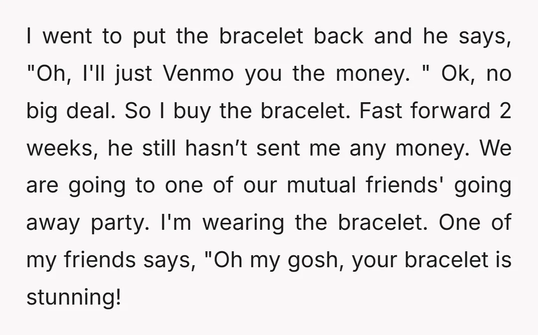 I went to put the bracelet back and he says, "Oh, I'll just Venmo you the money. " Ok, no big deal. So I buy the bracelet. Fast forward 2...