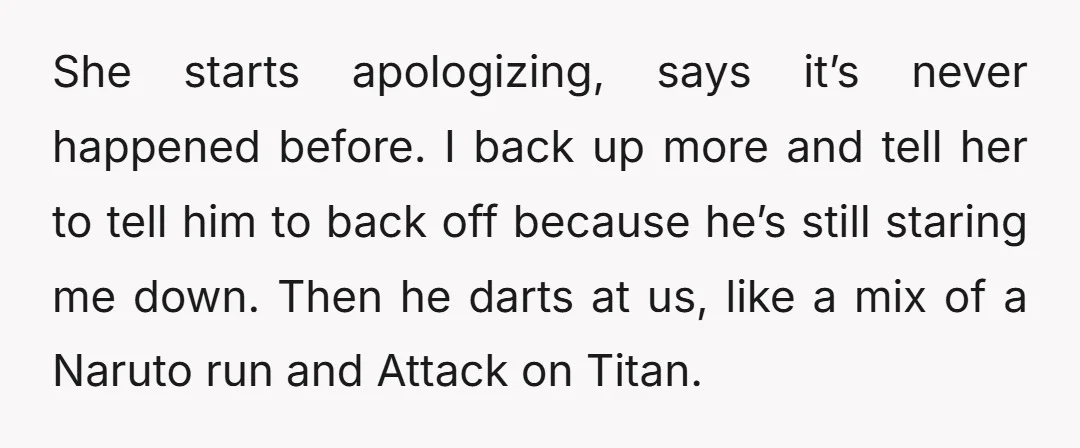 She starts apologizing, says it’s never happened before. I back up more and tell her to tell him to back off because he’s still staring me down. Then he darts...