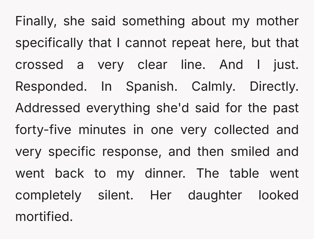 Finally, she said something about my mother specifically that I cannot repeat here, but that crossed a very clear line. And I just. Responded. In Spanish. Calmly. Directly. Addressed everything...