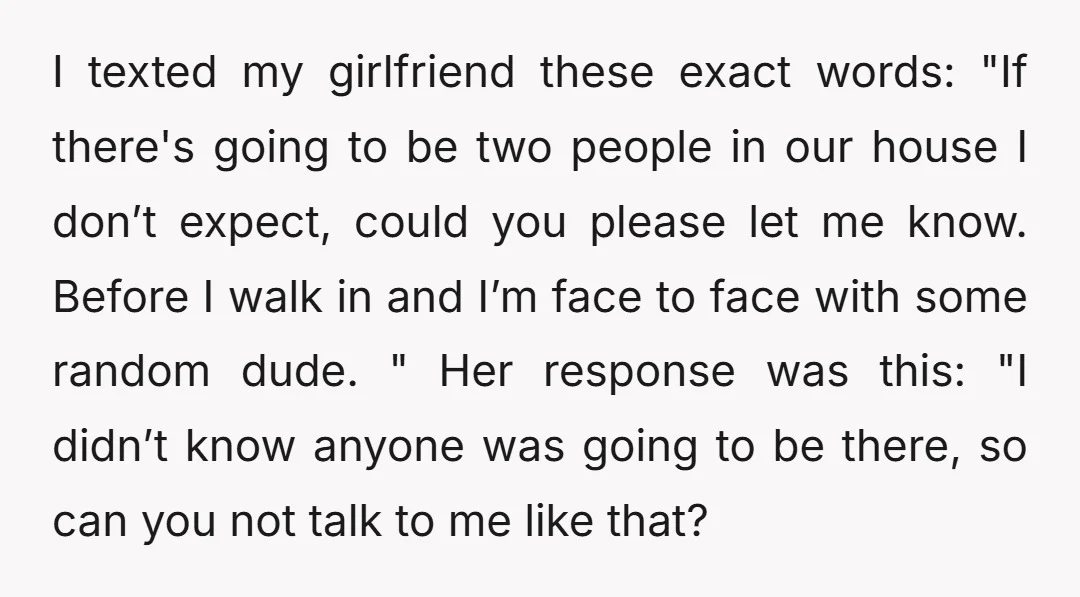I texted my girlfriend these exact words: "If there's going to be two people in our house I don’t expect, could you please let me know. Before I walk in...