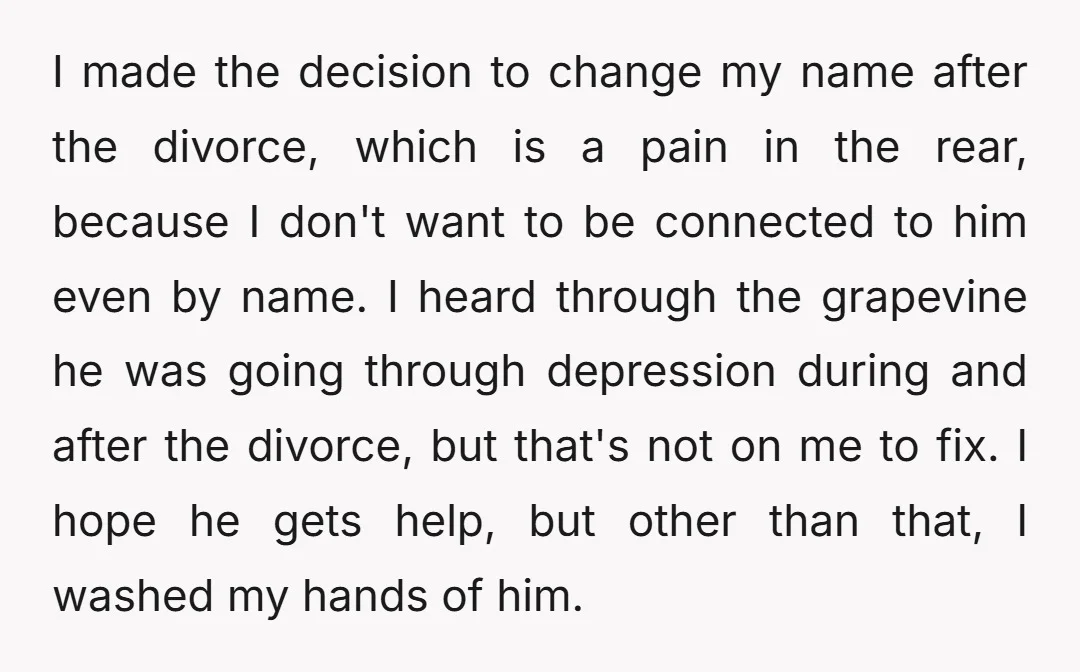I made the decision to change my name after the divorce, which is a pain in the rear, because I don't want to be connected to him even by name....