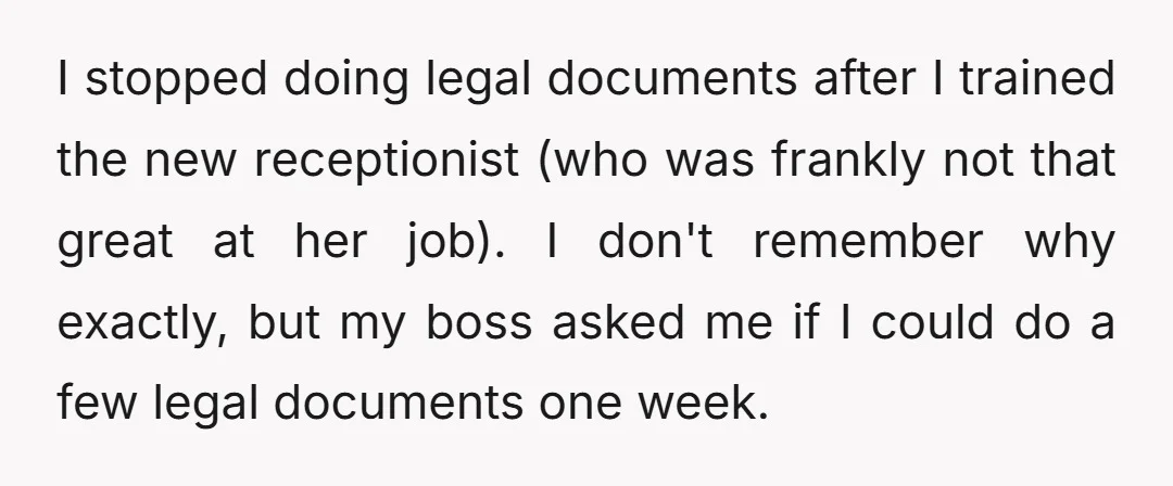I stopped doing legal documents after I trained the new receptionist (who was frankly not that great at her job). I don't remember why exactly, but my boss asked me...