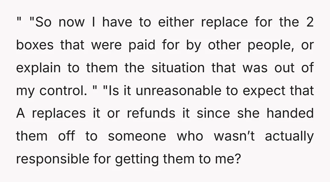 " "So now I have to either replace for the 2 boxes that were paid for by other people, or explain to them the situation that was out of my...
