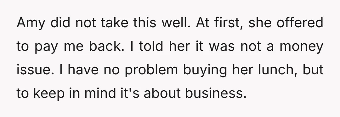 Amy did not take this well. At first, she offered to pay me back. I told her it was not a money issue. I have no problem buying her lunch,...