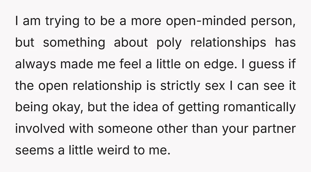 I am trying to be a more open-minded person, but something about poly relationships has always made me feel a little on edge. I guess if the open relationship is...