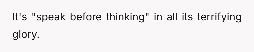 It's "speak before thinking" in all its terrifying glory.