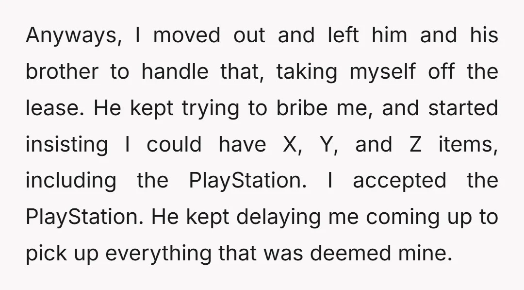 Anyways, I moved out and left him and his brother to handle that, taking myself off the lease. He kept trying to bribe me, and started insisting I could have...