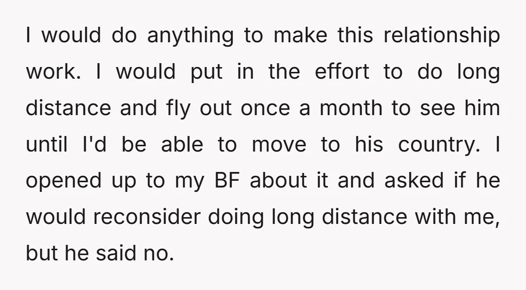 I would do anything to make this relationship work. I would put in the effort to do long distance and fly out once a month to see him until I'd...