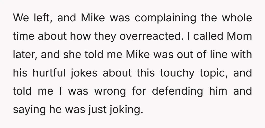 We left, and Mike was complaining the whole time about how they overreacted. I called Mom later, and she told me Mike was out of line with his hurtful jokes...
