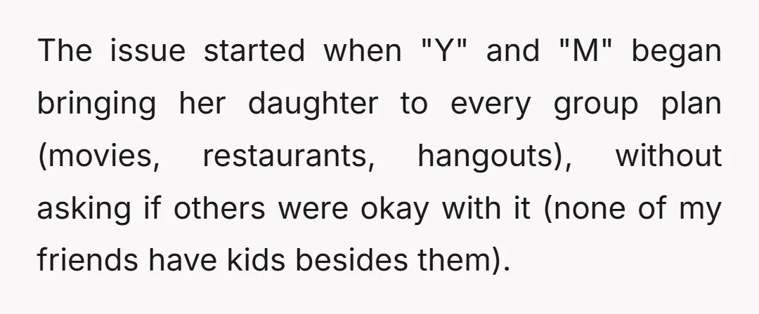 The issue started when "Y" and "M" began bringing her daughter to every group plan (movies, restaurants, hangouts), without asking if others were okay with it (none of my friends...
