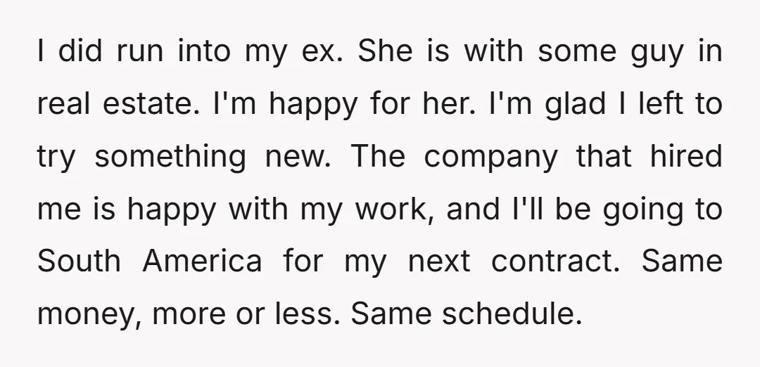 I did run into my ex. She is with some guy in real estate. I'm happy for her. I'm glad I left to try something new. The company that hired...