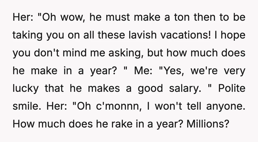 Her: "Oh wow, he must make a ton then to be taking you on all these lavish vacations! I hope you don't mind me asking, but how much does he...