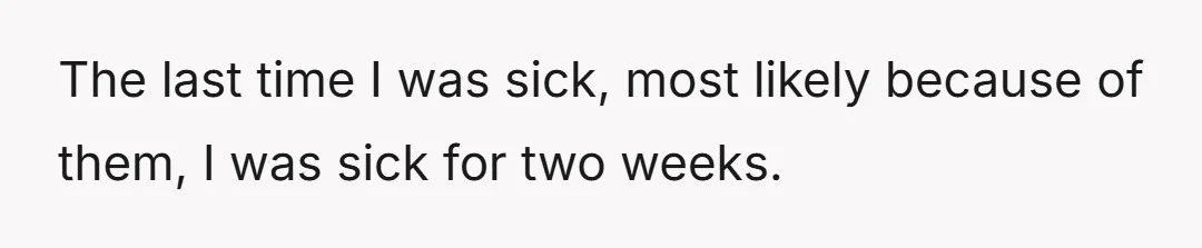 The last time I was sick, most likely because of them, I was sick for two weeks.