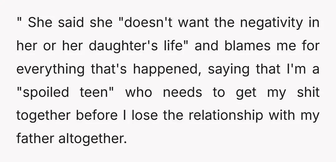 " She said she "doesn't want the negativity in her or her daughter's life" and blames me for everything that's happened, saying that I'm a "spoiled teen" who needs to...