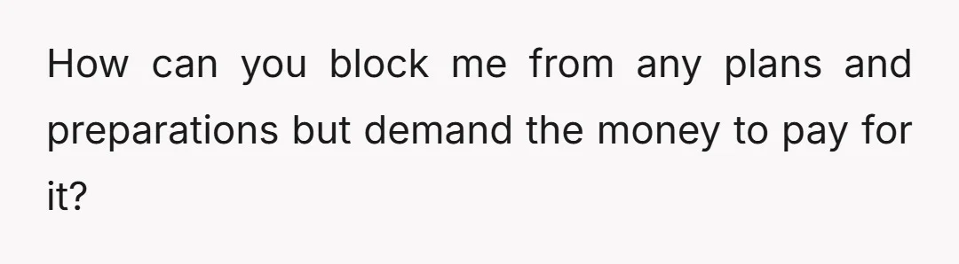 How can you block me from any plans and preparations but demand the money to pay for it?