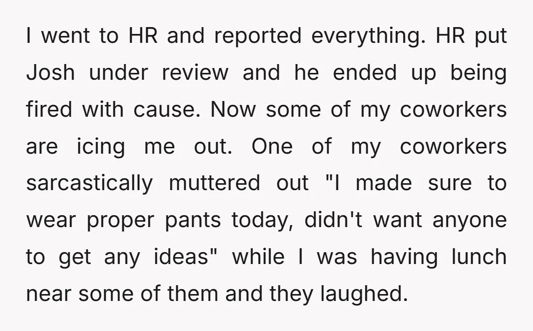 I went to HR and reported everything. HR put Josh under review and he ended up being fired with cause. Now some of my coworkers are icing me out. One...