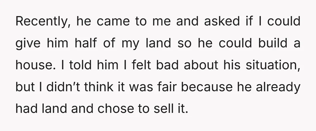 Recently, he came to me and asked if I could give him half of my land so he could build a house. I told him I felt bad about his...