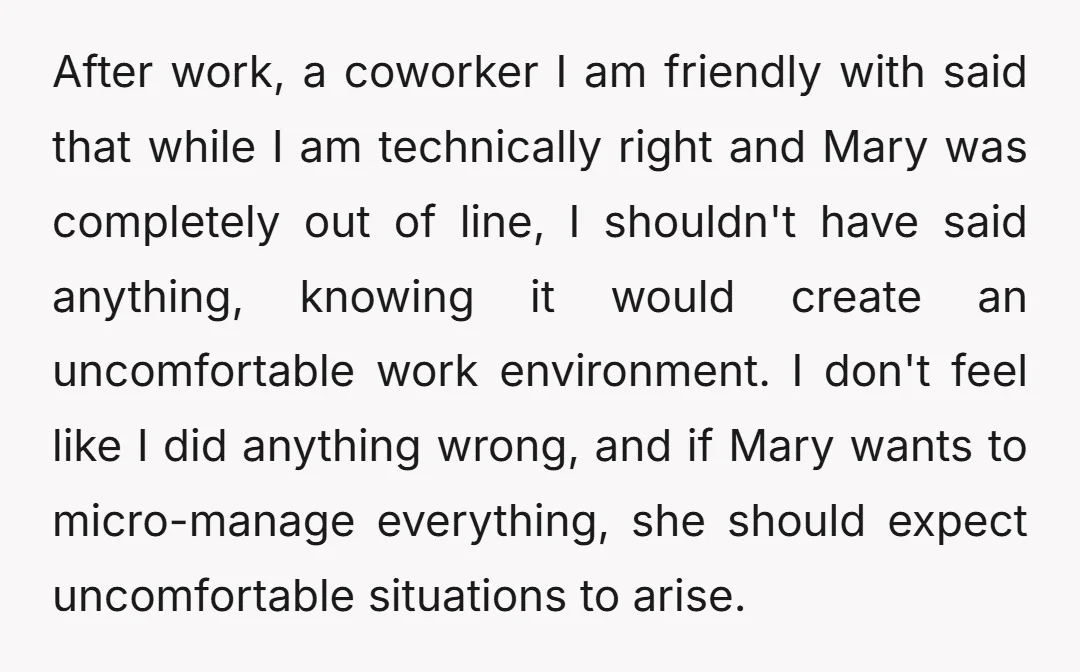 After work, a coworker I am friendly with said that while I am technically right and Mary was completely out of line, I shouldn't have said anything, knowing it would...
