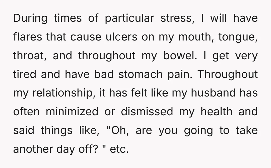 During times of particular stress, I will have flares that cause ulcers on my mouth, tongue, throat, and throughout my bowel. I get very tired and have bad stomach pain....