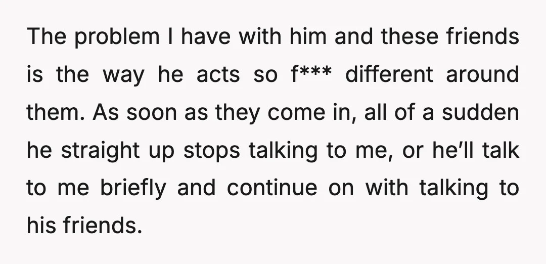 The problem I have with him and these friends is the way he acts so f*** different around them. As soon as they come in, all of a sudden he...