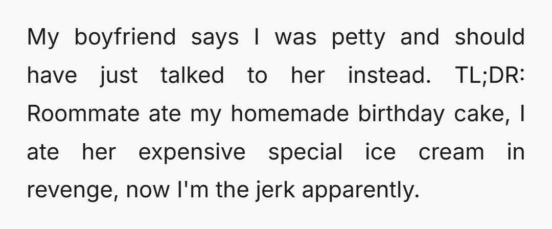 My boyfriend says I was petty and should have just talked to her instead. TL;DR: Roommate ate my homemade birthday cake, I ate her expensive special ice cream in revenge,...