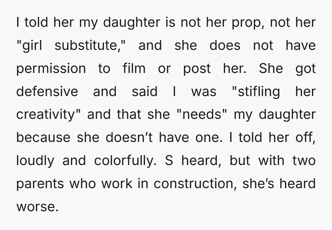 I told her my daughter is not her prop, not her "girl substitute," and she does not have permission to film or post her. She got defensive and said I...