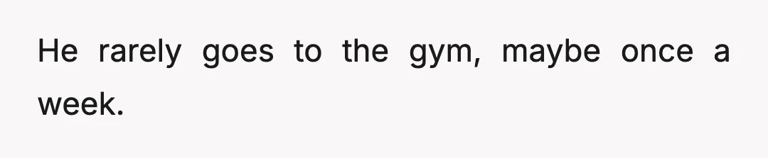 He rarely goes to the gym, maybe once a week.