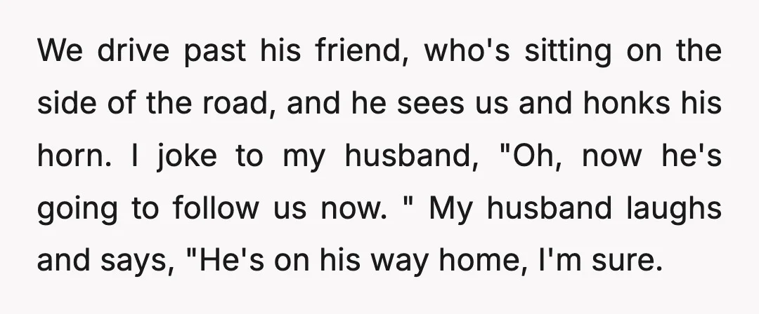 We drive past his friend, who's sitting on the side of the road, and he sees us and honks his horn. I joke to my husband, "Oh, now he's going...