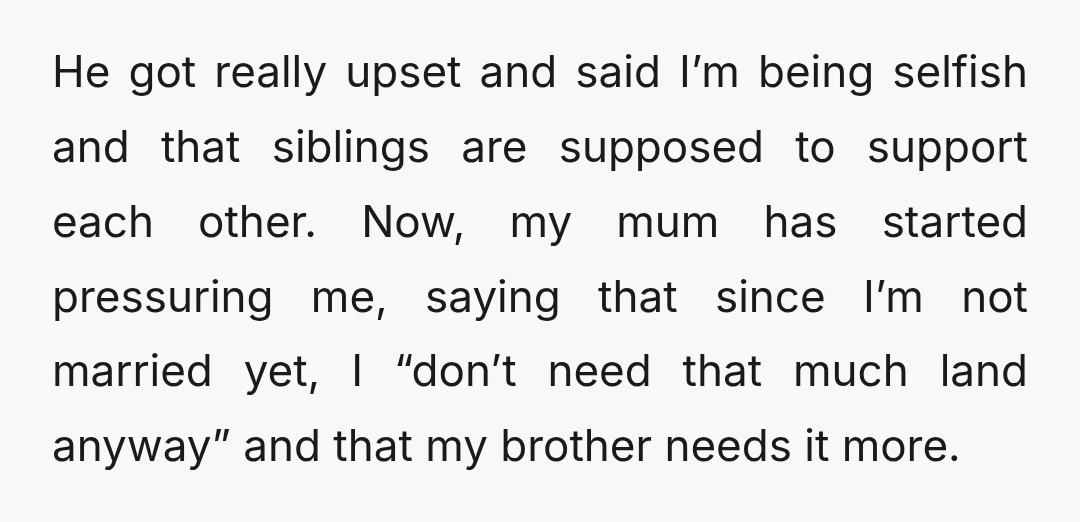 He got really upset and said I’m being selfish and that siblings are supposed to support each other. Now, my mum has started pressuring me, saying that since I’m not...