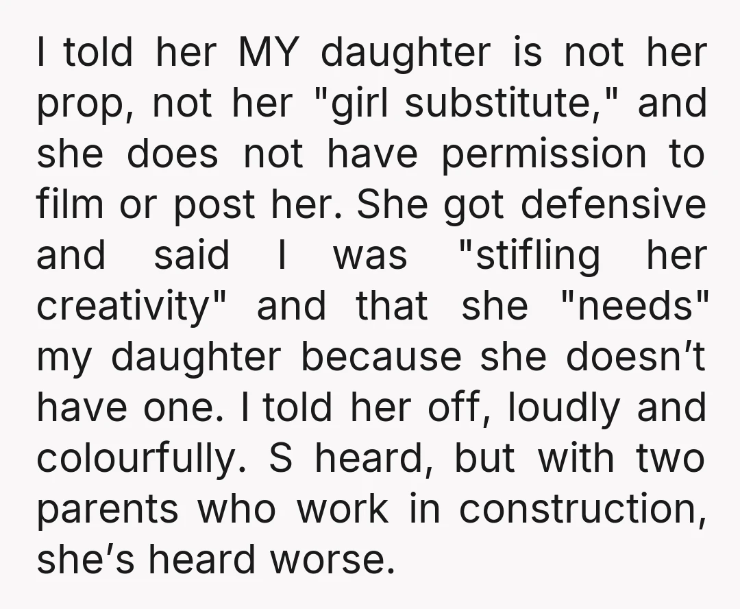 I told her MY daughter is not her prop, not her "girl substitute," and she does not have permission to film or post her. She got defensive and said I...
