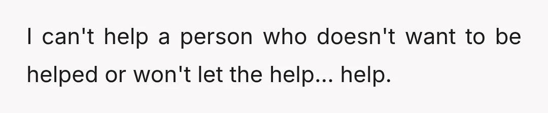 I can't help a person who doesn't want to be helped or won't let the help... help.