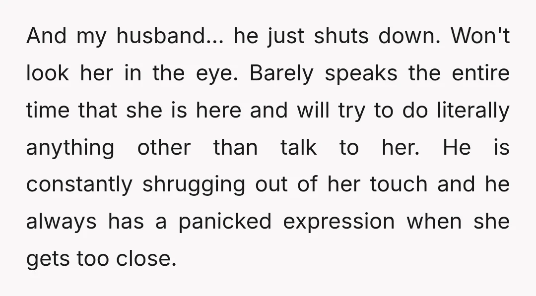And my husband... he just shuts down. Won't look her in the eye. Barely speaks the entire time that she is here and will try to do literally anything other...