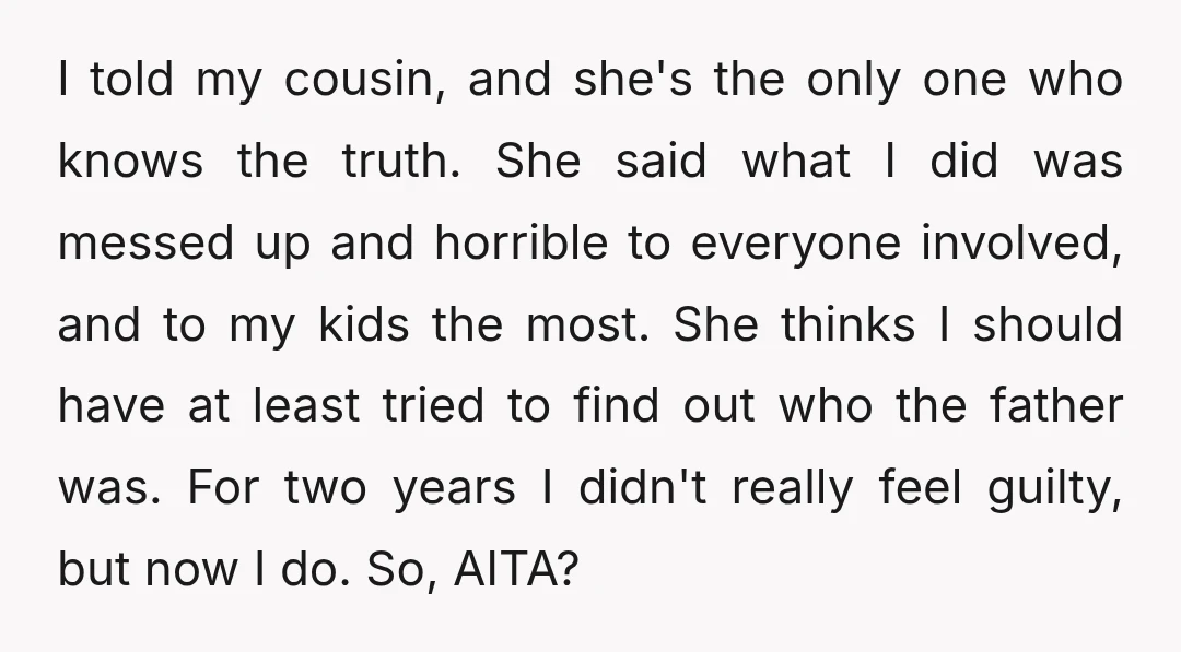 I told my cousin, and she's the only one who knows the truth. She said what I did was messed up and horrible to everyone involved, and to my kids...