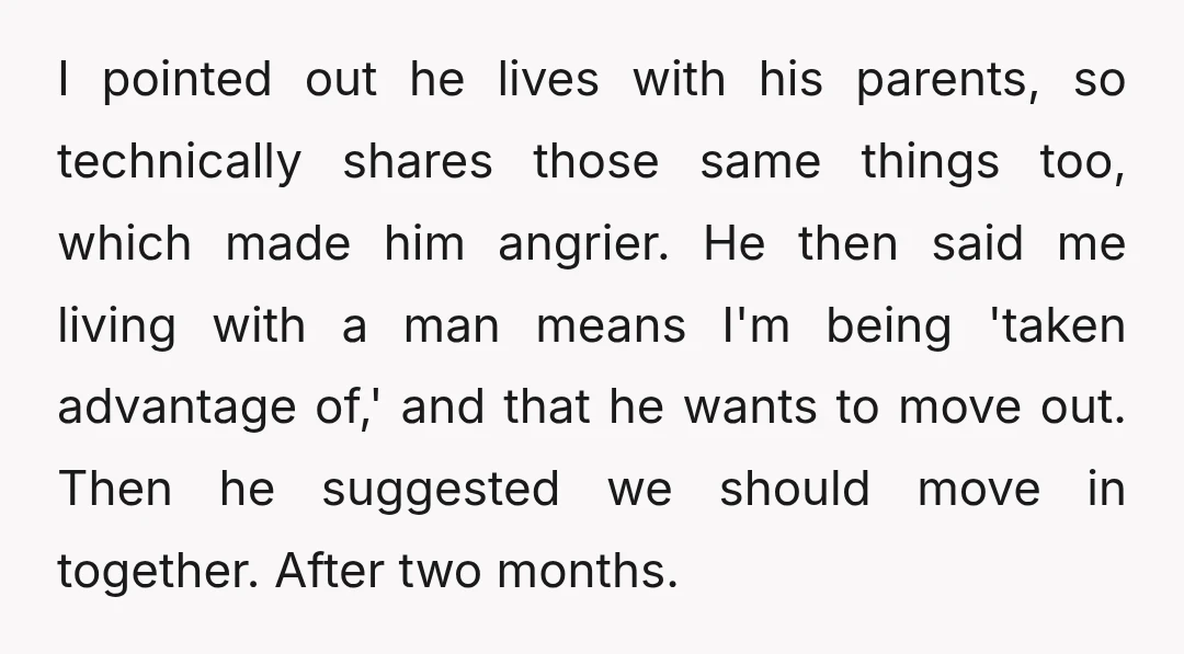 I pointed out he lives with his parents, so technically shares those same things too, which made him angrier. He then said me living with a man means I'm being...
