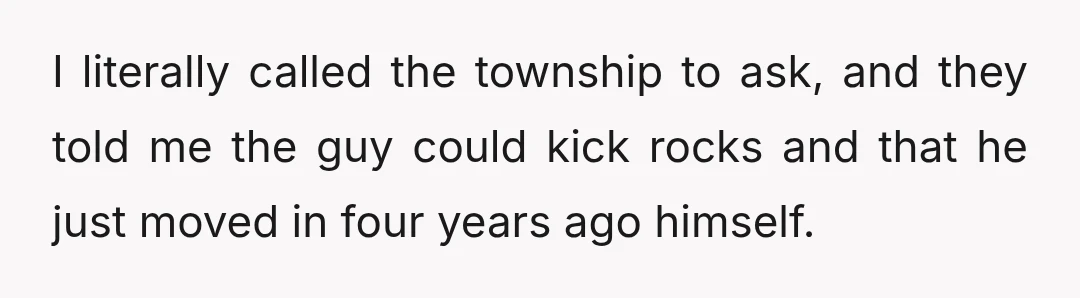 I literally called the township to ask, and they told me the guy could kick rocks and that he just moved in four years ago himself.