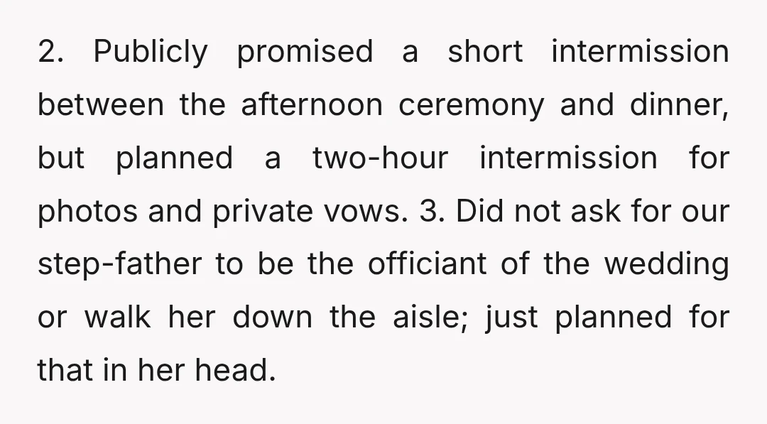 2. Publicly promised a short intermission between the afternoon ceremony and dinner, but planned a two-hour intermission for photos and private vows. 3. Did not ask for our step-father to...