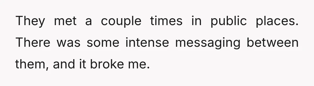They met a couple times in public places. There was some intense messaging between them, and it broke me.