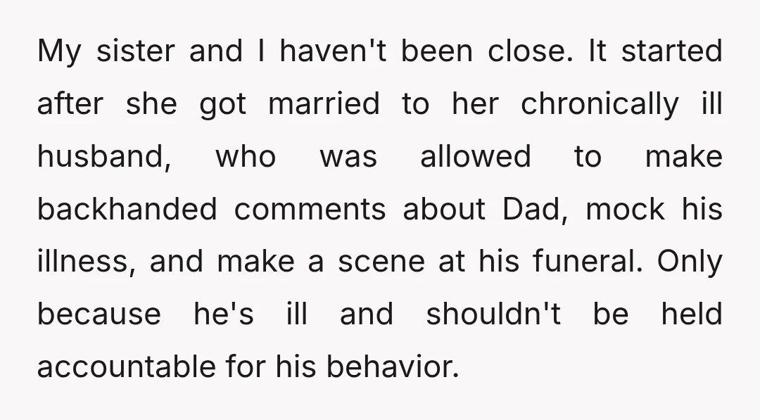 My sister and I haven't been close. It started after she got married to her chronically ill husband, who was allowed to make backhanded comments about Dad, mock his illness,...